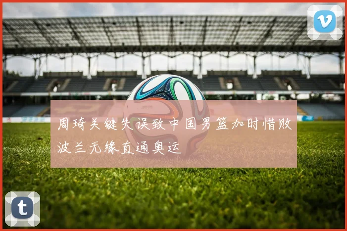 周琦关键失误致中国男篮加时惜败波兰无缘直通奥运