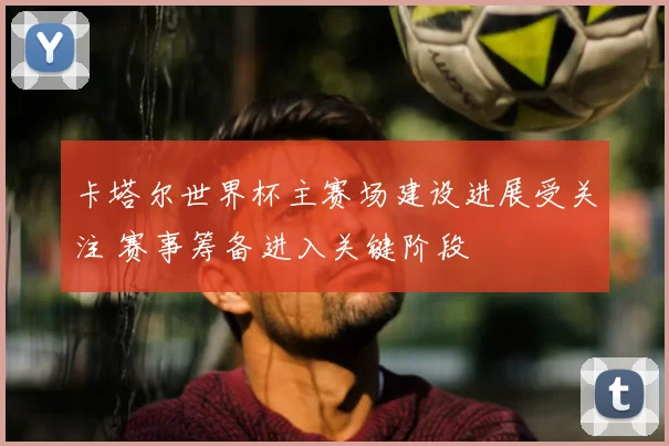 卡塔尔世界杯主赛场建设进展受关注 赛事筹备进入关键阶段