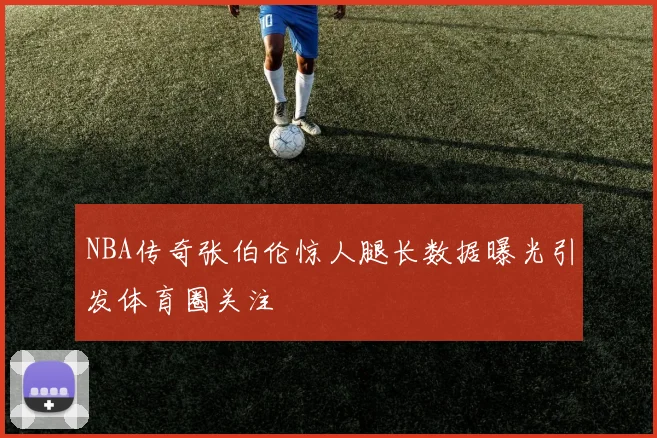 NBA传奇张伯伦惊人腿长数据曝光引发体育圈关注