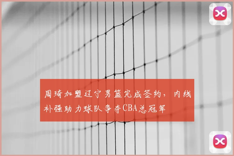 周琦加盟辽宁男篮完成签约，内线补强助力球队争夺CBA总冠军