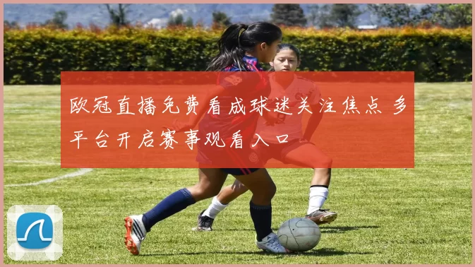 欧冠直播免费看成球迷关注焦点 多平台开启赛事观看入口