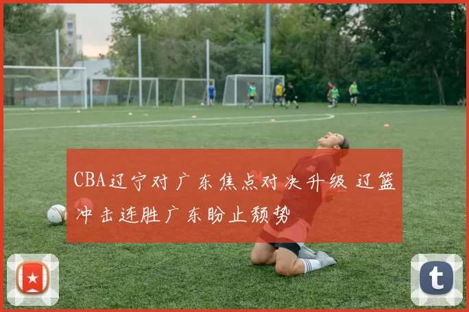 CBA辽宁对广东焦点对决升级 辽篮冲击连胜广东盼止颓势