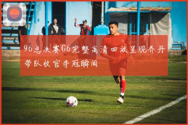 96总决赛G6完整高清回放呈现乔丹带队收官夺冠瞬间