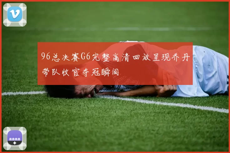 96总决赛G6完整高清回放呈现乔丹带队收官夺冠瞬间