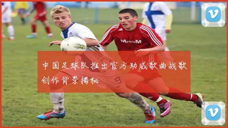 中国足球队推出官方助威歌曲战歌创作背景揭秘