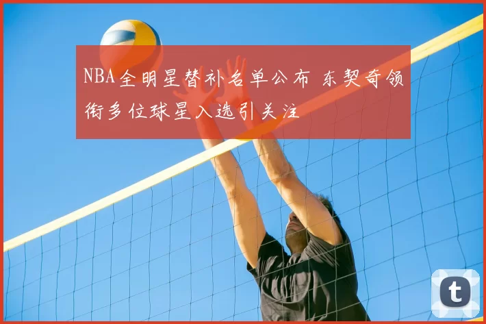 NBA全明星替补名单公布 东契奇领衔多位球星入选引关注