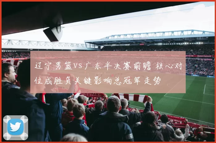 辽宁男篮vs广东半决赛前瞻 核心对位成胜负关键影响总冠军走势