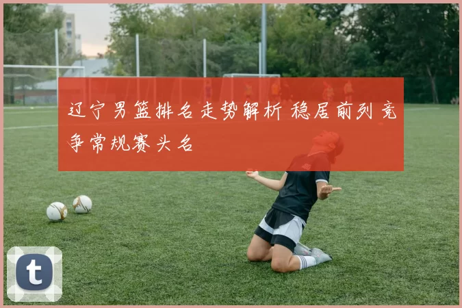 辽宁男篮排名走势解析 稳居前列竞争常规赛头名