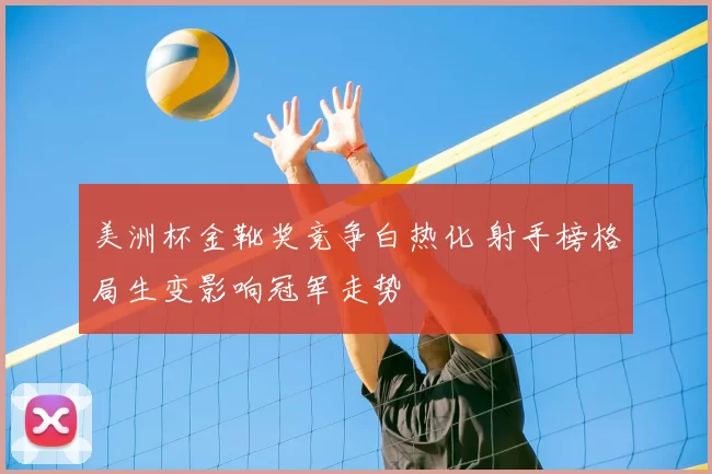 美洲杯金靴奖竞争白热化 射手榜格局生变影响冠军走势