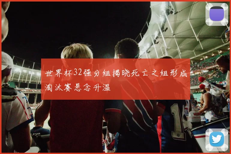 世界杯32强分组揭晓死亡之组形成淘汰赛悬念升温