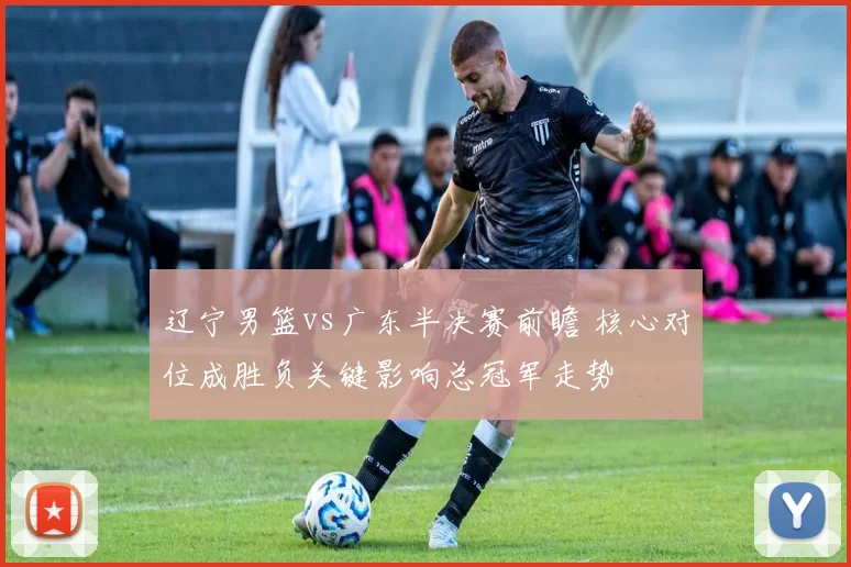 辽宁男篮vs广东半决赛前瞻 核心对位成胜负关键影响总冠军走势