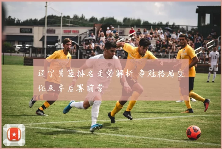 辽宁男篮排名走势解析 争冠格局变化及季后赛前景