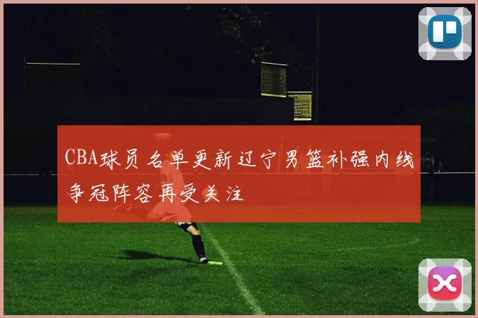 CBA球员名单更新辽宁男篮补强内线争冠阵容再受关注