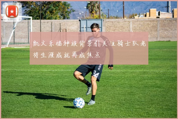 凯文乐福种族背景引关注骑士队老将生涯成就再成焦点