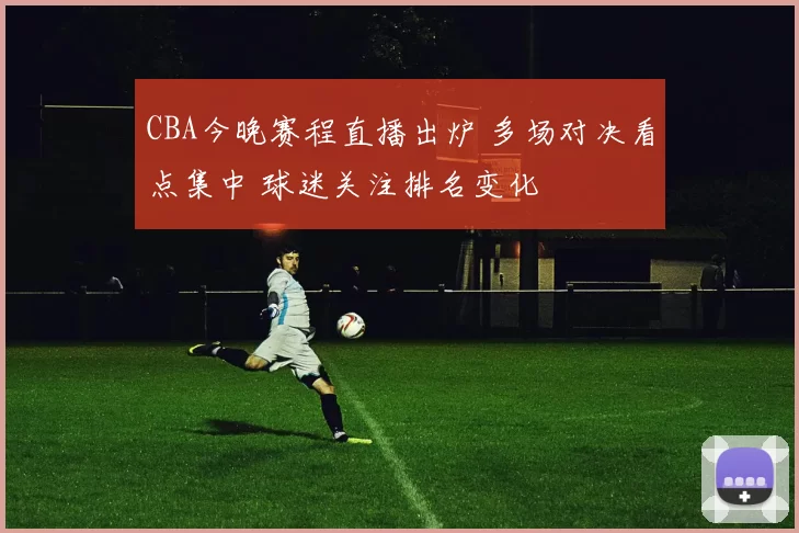 CBA今晚赛程直播出炉 多场对决看点集中 球迷关注排名变化