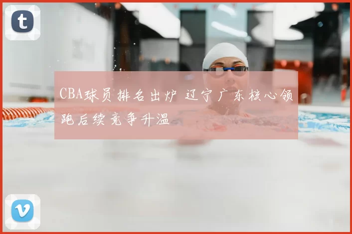 CBA球员排名出炉 辽宁广东核心领跑后续竞争升温