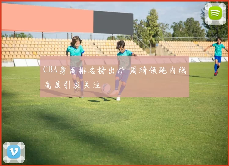 CBA身高排名榜出炉 周琦领跑内线高度引发关注