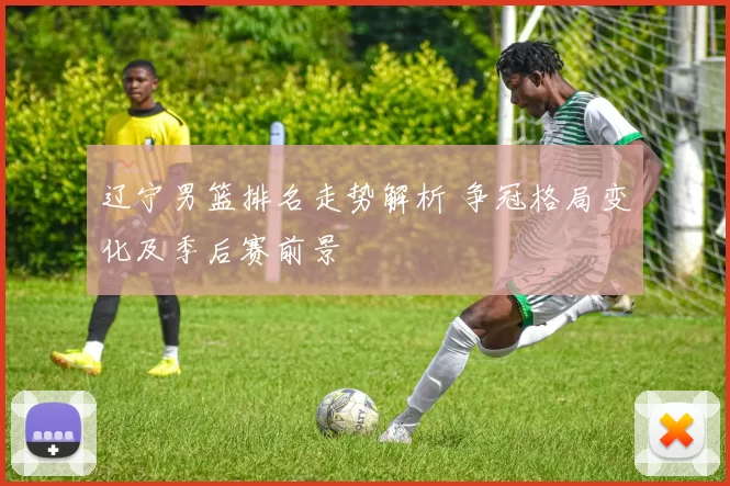 辽宁男篮排名走势解析 争冠格局变化及季后赛前景